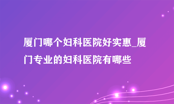 厦门哪个妇科医院好实惠_厦门专业的妇科医院有哪些