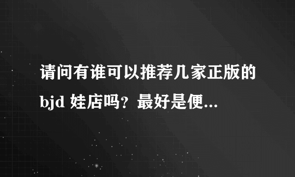 请问有谁可以推荐几家正版的bjd 娃店吗？最好是便宜点的，谢谢你萌！？