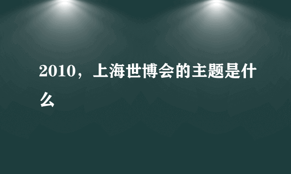 2010，上海世博会的主题是什么