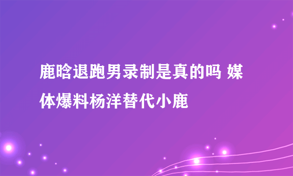 鹿晗退跑男录制是真的吗 媒体爆料杨洋替代小鹿