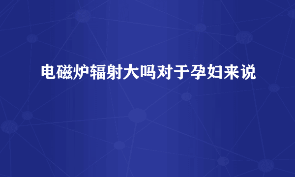 电磁炉辐射大吗对于孕妇来说