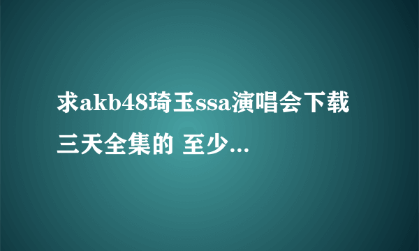 求akb48琦玉ssa演唱会下载 三天全集的 至少720P带字幕 ！！