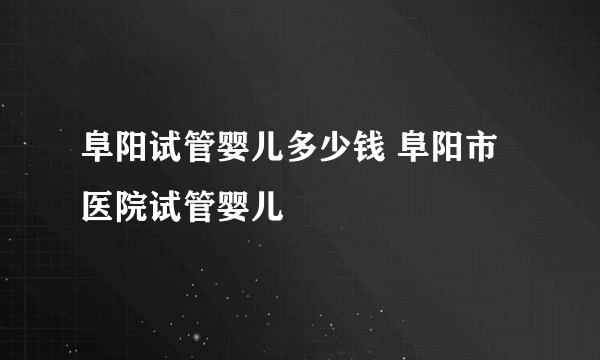 阜阳试管婴儿多少钱 阜阳市医院试管婴儿