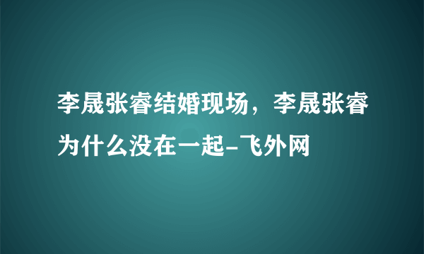 李晟张睿结婚现场，李晟张睿为什么没在一起-飞外网