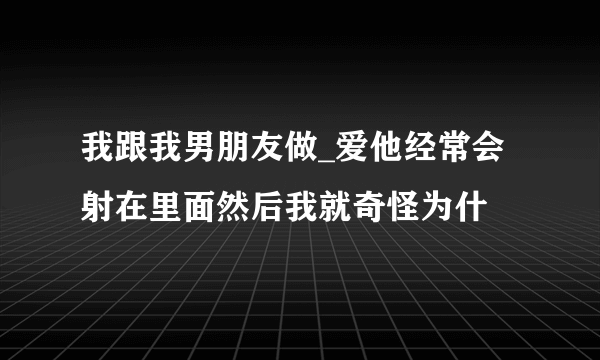 我跟我男朋友做_爱他经常会射在里面然后我就奇怪为什