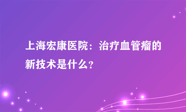 上海宏康医院：治疗血管瘤的新技术是什么？