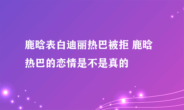 鹿晗表白迪丽热巴被拒 鹿晗热巴的恋情是不是真的