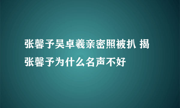 张馨予吴卓羲亲密照被扒 揭张馨予为什么名声不好