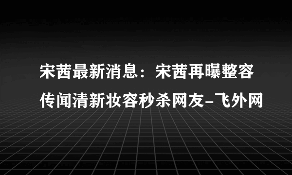 宋茜最新消息：宋茜再曝整容传闻清新妆容秒杀网友-飞外网