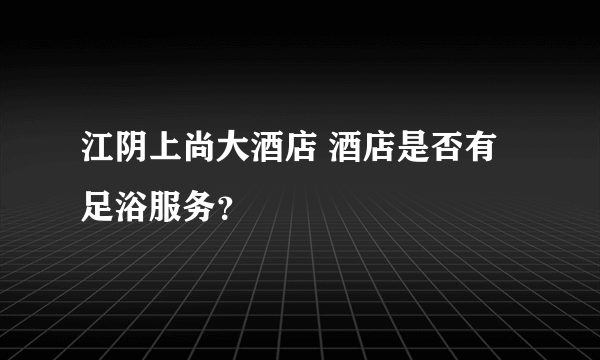 江阴上尚大酒店 酒店是否有足浴服务？