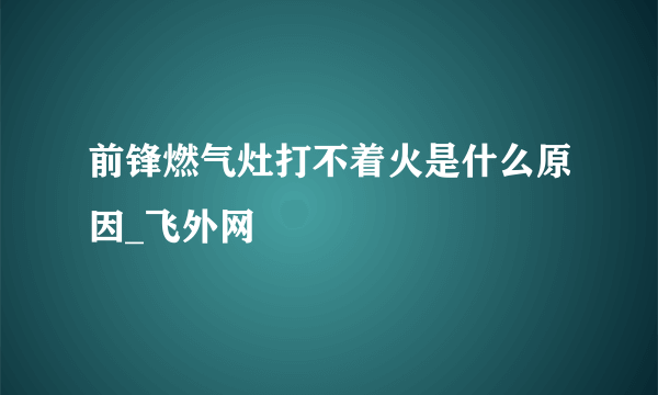 前锋燃气灶打不着火是什么原因_飞外网