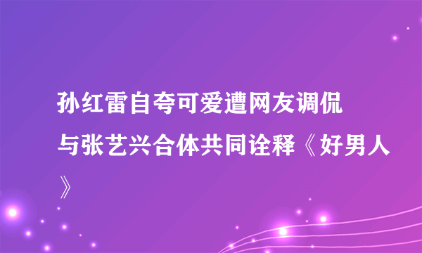 孙红雷自夸可爱遭网友调侃 与张艺兴合体共同诠释《好男人》