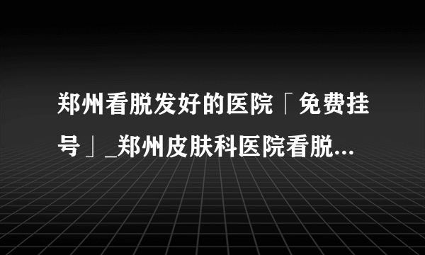 郑州看脱发好的医院「免费挂号」_郑州皮肤科医院看脱发口碑排行