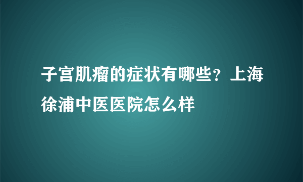 子宫肌瘤的症状有哪些？上海徐浦中医医院怎么样