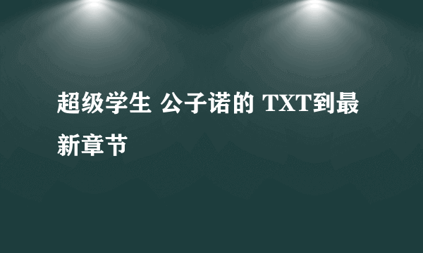 超级学生 公子诺的 TXT到最新章节