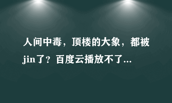 人间中毒，顶楼的大象，都被jin了？百度云播放不了。之前都好的