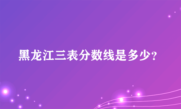 黑龙江三表分数线是多少？