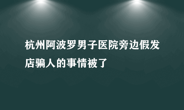 杭州阿波罗男子医院旁边假发店骗人的事情被了