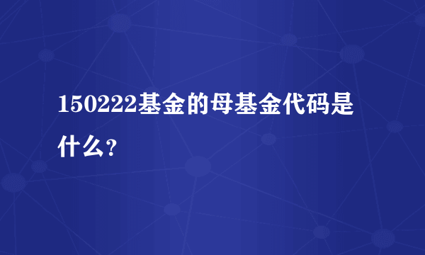 150222基金的母基金代码是什么？