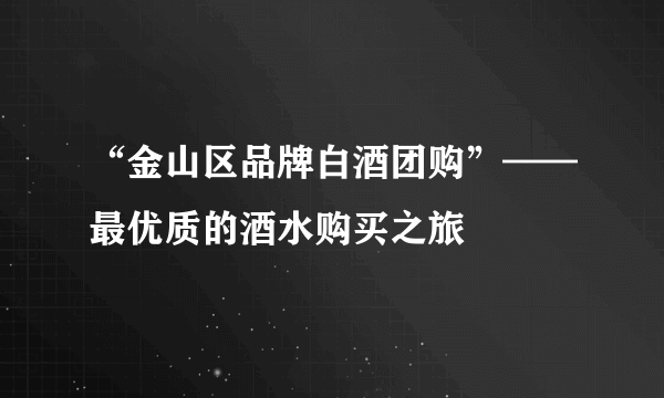 “金山区品牌白酒团购”——最优质的酒水购买之旅