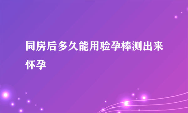 同房后多久能用验孕棒测出来怀孕