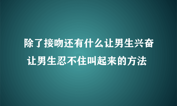 除了接吻还有什么让男生兴奋 让男生忍不住叫起来的方法