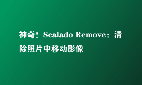 神奇！Scalado Remove：清除照片中移动影像