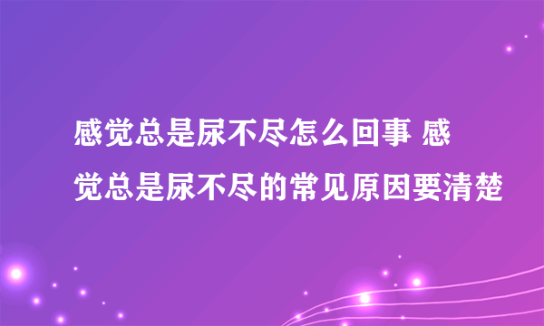 感觉总是尿不尽怎么回事 感觉总是尿不尽的常见原因要清楚