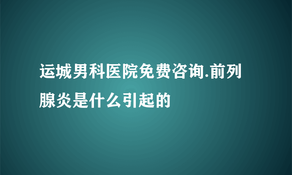 运城男科医院免费咨询.前列腺炎是什么引起的