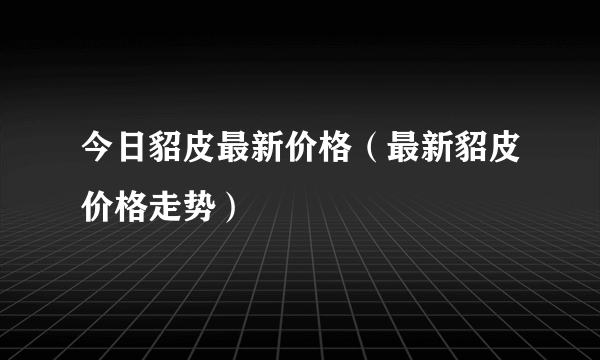 今日貂皮最新价格（最新貂皮价格走势）