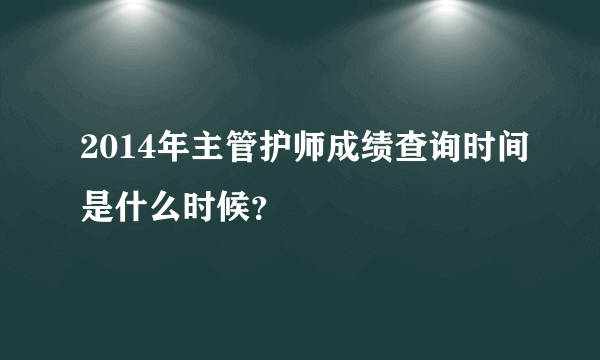 2014年主管护师成绩查询时间是什么时候？