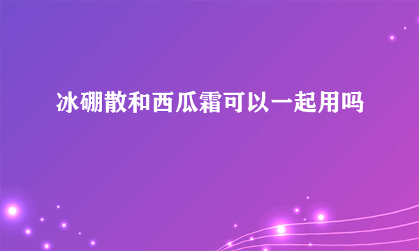 冰硼散和西瓜霜可以一起用吗