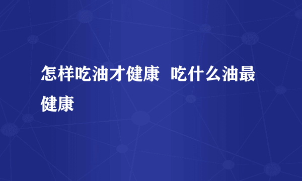 怎样吃油才健康  吃什么油最健康