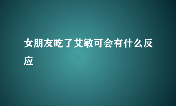 女朋友吃了艾敏可会有什么反应