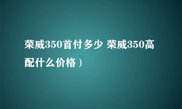 荣威350首付多少 荣威350高配什么价格）