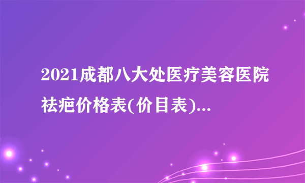 2021成都八大处医疗美容医院祛疤价格表(价目表)怎么样?