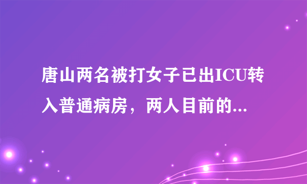 唐山两名被打女子已出ICU转入普通病房，两人目前的身体状况如何？