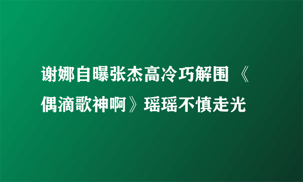 谢娜自曝张杰高冷巧解围 《偶滴歌神啊》瑶瑶不慎走光