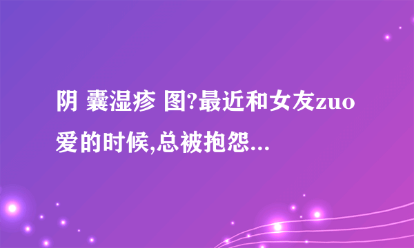 阴 囊湿疹 图?最近和女友zuo爱的时候,总被抱怨说质量不...