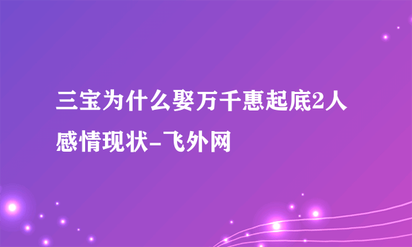 三宝为什么娶万千惠起底2人感情现状-飞外网