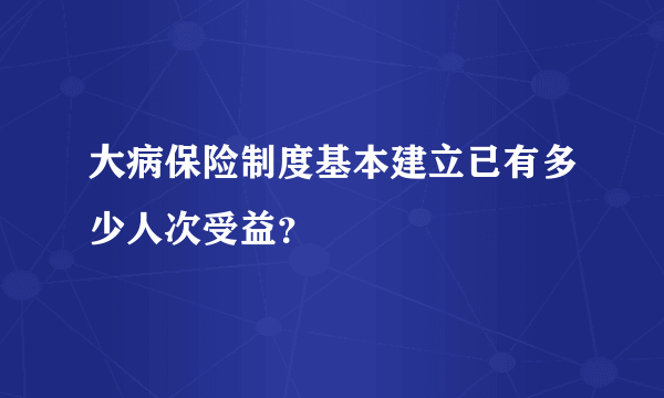 大病保险制度基本建立已有多少人次受益？