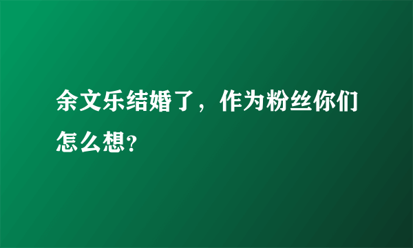 余文乐结婚了，作为粉丝你们怎么想？