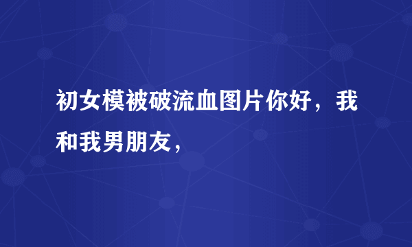 初女模被破流血图片你好，我和我男朋友，