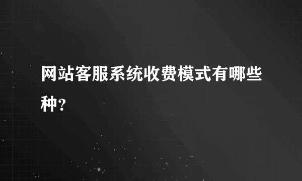 网站客服系统收费模式有哪些种？