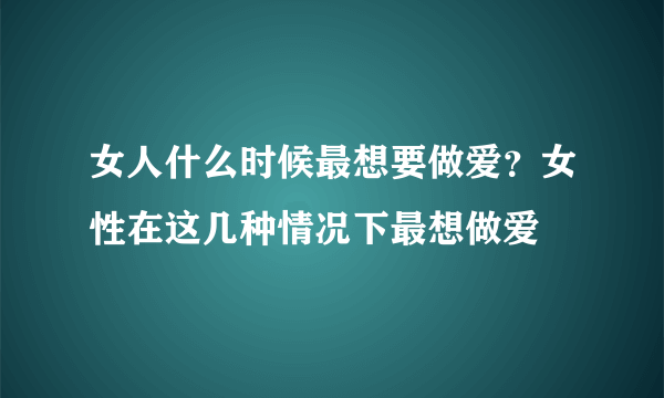 女人什么时候最想要做爱？女性在这几种情况下最想做爱