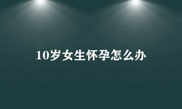 10岁女生怀孕怎么办