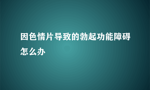 因色情片导致的勃起功能障碍怎么办