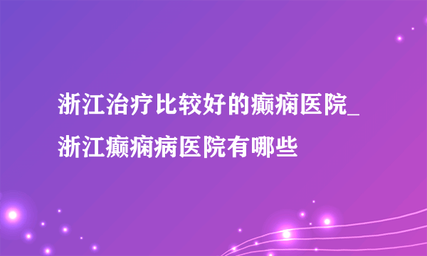 浙江治疗比较好的癫痫医院_浙江癫痫病医院有哪些