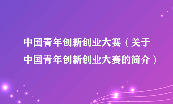 中国青年创新创业大赛（关于中国青年创新创业大赛的简介）