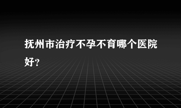 抚州市治疗不孕不育哪个医院好？